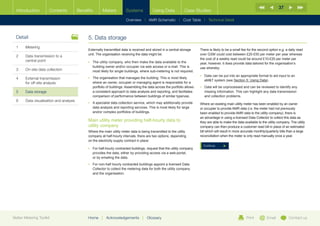 37
  Introduction        Contents           Benefits       Meters          Systems            Using Data            Case Studies

                                                                        Overview |   AMR Schematic   | Cost Table | Technical Detail



  Detail                                      5.	Data storage
  1	Metering
                                              Externally transmitted data is received and stored in a central storage      There is likely to be a small fee for the second option e.g. a daily read
                                              unit. The organisation receiving the data might be:                          over GSM could cost between £20-£50 per meter per year whereas
  2	Data transmission to a
                                                                                                                           the cost of a weekly read could be around £10-£20 per meter per
     central point                            •	  he utility company, who then make the data available to the
                                                 T                                                                         year, however, it does provide data tailored for the organisation’s
                                                 building owner and/or occupier via web access or e-mail. This is          use whereby:
  3	   On-site data collection                   most likely for single buildings, where sub-metering is not required.
                                                                                                                           •	  ata can be put into an appropriate format to aid input to an
                                                                                                                              D
  4	External transmission                    •	  he organisation that manages the building: This is most likely
                                                 T
                                                                                                                              aMT system (see Section 5: Using Data).
     for off-site analysis                       where an owner, occupier or managing agent is responsible for a
                                                 portfolio of buildings. Assembling the data across the portfolio allows   •	  ata will be unprocessed and can be reviewed to identify any
                                                                                                                              D
  5	Data storage                                a consistent approach to data analysis and reporting, and facilitates        missing information. This can highlight any data transmission
                                                 comparison of performance between buildings of similar type/use.             and collection problems.
  6	   Data visualisation and analysis
                                              •	  specialist data collection service, which may additionally provide
                                                 A                                                                         Where an existing main utility meter has been enabled by an owner
                                                 data analysis and reporting services. This is most likely for large       or occupier to provide AMR data (i.e. the meter had not previously
                                                 and/or complex portfolios of buildings.                                   been enabled to provide AMR data to the utility company), there is
                                                                                                                           an advantage in using a licensed Data Collector to collect this data as
                                              Main utility meter providing half-hourly data to                             they are able to make the data available to the utility company. The utility
                                              utility company                                                              company can then produce a customer read bill in place of an estimated
                                              Where the main utility meter data is being transmitted to the utility        bill which will result in more accurate monthly/quarterly bills than a large
                                              company at half-hourly intervals, there are two options, depending           reconciliation when the meter is only read manually once a year.
                                              on the electricity supply contract in place:
                                                                                                                             Continue
                                              •	  or half-hourly contracted buildings, request that the utility company
                                                 F
                                                 provides the data, either by providing access via a web-portal,
                                                 or by emailing the data.
                                              •	  or non-half hourly contracted buildings appoint a licensed Data
                                                 F
                                                 Collector to collect the metering data for both the utility company
                                                 and the organisation.




Better Metering Toolkit                       Home     |   Acknowledgements         |   Glossary                                                            Print          Email           Contact us
 