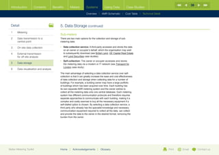 38
  Introduction        Contents           Benefits       Meters          Systems            Using Data             Case Studies

                                                                        Overview |   AMR Schematic   | Cost Table | Technical Detail



  Detail                                      5.	Data Storage (continued)
  1	Metering
                                              Sub-meters
  2	Data transmission to a                   There are two main options for the collection and storage of sub-
     central point                            metering data:

  3	   On-site data collection                •	  ata collection service: A third-party accesses and stores the data
                                                 D
                                                 on an owner or occupier’s behalf, which the organisation may wish
  4	External transmission                       to subsequently download (see British Land, GE Capital Real Estate
     for off-site analysis                       and Land Securities case studies).
                                              •	  elf-collection: The owner or occupier accesses and stores
                                                 S
  5	Data storage                                the metering data via a modem or IT network (see Transport for
                                                 London case study).
  6	   Data visualisation and analysis
                                              The main advantage of selecting a data collection service over self-
                                              collection is that it can greatly increase the ease and cost effectiveness
                                              of data collection and storage when collecting data for a number of
                                              buildings. For example, a building owner may have a large portfolio
                                              of buildings which has been acquired over time. Each building has
                                              its own separate AMR metering system and the owner wishes to
                                              collect all the metering data onto one central database. Each metering
                                              system has different communication protocols and therefore requires
                                              separate approaches to communicate with each building, making it a
                                              complex and costly exercise to buy all the necessary equipment if a
                                              self-dialled option is chosen. By selecting a data collection service, a
                                              third party who already has the specialist knowledge and necessary
                                              communication equipment required to collect all the data, can collect
                                              and provide the data to the owner in the desired format, removing the
                                              burden from the owner.




Better Metering Toolkit                       Home     |   Acknowledgements         |   Glossary                                       Print   Email        Contact us
 