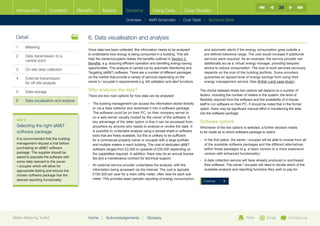 39
  Introduction         Contents          Benefits       Meters          Systems            Using Data             Case Studies

                                                                        Overview |   AMR Schematic   | Cost Table | Technical Detail



  Detail                                      6.	Data visualisation and analysis
  1	Metering
                                              Once data has been collected, this information needs to be analysed              and automatic alerts if the energy consumption goes outside a
                                              to understand how energy is being consumed in a building. This will              pre-defined tolerence range. The cost would increase if additional
  2	Data transmission to a
                                              help the owner/occupiers realise the benefits outlined in Section 2:             services were required. As an example, the service provider can
     central point
                                              Benefits, e.g. ensuring efficient operation and identifing energy saving         additionally act as a ‘virtual’ energy manager, providing bespoke
  3	   On-site data collection                opportunities. This analysis is carried out by automatic Monitoring and          advice to reduce consumption. The cost of such services obviously
                                              Targeting (aMT) software. There are a number of different packages              depends on the size of the building portfolio. Some providers
  4	External transmission                    on the market that provide a variety of services depending on the                guarantee an agreed level of energy savings from using their
     for off-site analysis                    owner’s / occupier’s requirements e.g. bill validation and alert functions.      energy management service (See British Land case study).


  5	Data storage                             Who analyses the data?                                                        The choice between these two options will depend on a number of
                                              There are two main options for how data can be analysed:                      factors, including the number of meters in the system, the level of
  6	   Data visualisation and analysis                                                                                      flexibility required from the software and the availability of in-house
                                              •	  he building management can access the information stored directly
                                                 T                                                                          staff to run software on their PC. It should be noted that in the former
                                                 or via a data collector and download it into a software package.           option, there may be significant manual effort in transferring the data
                                                 The software could be on their PC, on their company server or              into the software package.
                                                 on a web-server usually hosted by the owner of the software. A
  BOX 8
                                                 key advantage of the latter option is that it can be accessed from         Software options
  Selecting the right aMT                       anywhere by anyone who needs to analyse or review the data. It             Whichever of the two options is selected, a further decision needs
  software package                               is possible to undertake analysis using a spread sheet or software         to be made as to which software package to select.
                                                 tools that are freely available, but this is unlikely to be sufficient
  It is recommended that the building            for a commercial property owner or occupier with a large portfolio         •	 n the first option, the owner / occupier will be able to choose from all
                                                                                                                               I
  management request a trial before              and multiple meters in each building. The cost of dedicated aMT              of the available software packages and the different alternatives
  purchasing an aMT software                    software ranges from £2,000 to upwards of £50,000 depending on                within these packages (e.g. a basic version or a more expensive
  package. The supplier should be                the capabilities required. In addition, there may be an annual license        version with enhanced functionality).
  asked to populate the software with            fee and a maintenance contract for technical support.
  some data relevant to the owner                                                                                           •	  data collection service will have already produced or purchased
                                                                                                                               A
  / occupier which will allow for             •	  n external service provider undertakes the analysis, with the
                                                 A                                                                             their software. The owner / occupier will need to decide which of the
  appropriate testing and ensure the             information being accessed via the internet. The cost is typically            available analysis and reporting functions they wish to pay for.
  chosen software package has the                £100-200 per year for a main utility meter, often less for each sub-
  desired reporting functionality.               meter. This provides basic periodic reporting of energy consumption,
                                                                                                                              Continue




Better Metering Toolkit                       Home     |   Acknowledgements         |   Glossary                                                             Print         Email           Contact us
 