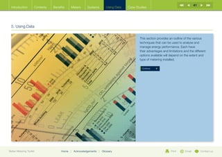 41
  Introduction        Contents   Benefits    Meters       Systems          Using Data   Case Studies




  5. Using Data

                                                                                               This section provides an outline of the various
                                                                                               techniques that can be used to analyse and
                                                                                               manage energy performance. Each have
                                                                                               their advantages and limitations and the different
                                                                                               options available will depend on the extent and
                                                                                               type of metering installed.

                                                                                                 Continue




Better Metering Toolkit               Home   |   Acknowledgements   |   Glossary                                      Print      Email        Contact us
 