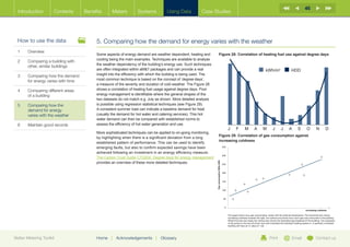 46
  Introduction        Contents     Benefits      Meters          Systems           Using Data           Case Studies




  How to use the data                   5. Comparing how the demand for energy varies with the weather
  1	Overview
                                        Some aspects of energy demand are weather dependent, heating and                    Figure 28: Correlation of heating fuel use against degree days
                                        cooling being the main examples. Techniques are available to analyse
  2	Comparing a building with
                                        the weather dependency of the building’s energy use. Such techniques
     other, similar buildings
                                        are often integrated within aMT packages and can provide a real                                                                                 kWh/m2                     HDD
  3	Comparing how the demand           insight into the efficiency with which the building is being used. The
     for energy varies with time        most common technique is based on the concept of ‘degree-days’,
                                        a measure of the severity and duration of cold weather. The Figure 28
  4	Comparing different areas          shows a correlation of heating fuel usage against degree days. Poor
     of a building                      energy management is identifiable where the general shapes of the
                                        two datasets do not match e.g. July as shown. More detailed analysis
  5	Comparing how the                  is possible using regression statistical techniques (see Figure 29).
     demand for energy                  A consistent summer load can indicate a baseline demand for heat
     varies with the weather            (usually the demand for hot water and catering services). This hot
                                        water demand can then be compared with established norms to
  6	   Maintain good records            assess the efficiency of hot water generation and use.
                                                                                                                                                  J       F        M         A        M         J        J        A        S        O         N         D
                                        More sophisticated techniques can be applied to on-going monitoring,
                                                                                                                            Figure 29: Correlation of gas consumption against
                                        by highlighting when there is a significant deviation from a long
                                                                                                                            increasing coldness
                                        established pattern of performance. This can be used to identify
                                        emerging faults, but also to confirm expected savings have been                                     350

                                        achieved following an investment in an energy efficiency measure.
                                                                                                                                            300
                                        The Carbon Trust Guide CTG004, Degree days for energy management




                                                                                                                 Gas consumption 000s kWh
                                        provides an overview of these more detailed techniques.                                             250


                                                                                                                                            200


                                                                                                                                            150


                                                                                                                                            100


                                                                                                                                             50


                                                                                                                                              0
                                                                                                                                                                                                                                   increasing coldness

                                                                                                                                                  The graph shows how gas consumption varies with the external temperature. The horizontal axis shows
                                                                                                                                                  increasing coldness towards the right, the vertical axis shows how much gas was consumed in the building.
                                                                                                                                                  Where the blue line meets the vertical axis shows the theoretical gas baseload of the building. The closeness
                                                                                                                                                  of the points to the line (r2) show how well controlled the building’s heating system is. A perfectly controlled
                                                                                                                                                  building will have an r2 value of 1.00.




Better Metering Toolkit                 Home    |   Acknowledgements        |   Glossary                                                                                                     Print                   Email                    Contact us
 