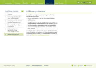 47
  Introduction        Contents     Benefits      Meters          Systems            Using Data             Case Studies




  How to use the data                   6. Maintain good records
  1	Overview
                                        In order for any energy management strategy to be effective,
                                        it is important to document:
  2	Comparing a building with
     other, similar buildings           •	  ow any new meters fit in with the overall metering strategy
                                           h
                                           for the building.
  3	Comparing how the demand
     for energy varies with time        •	  hanges made to the way the building systems are managed or
                                           c
                                           operated to ensure understanding of what has been done and why.
  4	Comparing different areas          •	  ny energy efficiency measures and monitor their effectiveness
                                           a
     of a building                         to aid learning for future opportunities and replication across
                                           other buildings.
  5	Comparing how the
     demand for energy                  A building log-book is the appropriate place to store this information,
     varies with the weather            so that is preserved in a consistent and readily accessible format for
                                        subsequent owners/occupiers. For more information on building log
  6	   Maintain good records            books see CIBSE TM31 Building Logbook Toolkit.




Better Metering Toolkit                 Home     |   Acknowledgements        |   Glossary                                 Print   Email        Contact us
 