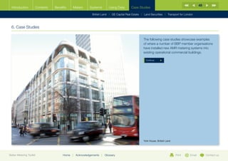 48
  Introduction        Contents   Benefits    Meters       Systems          Using Data      Case Studies

                                                            British Land |   GE Capital Real Estate   | Land Securities | Transport for London



  6. Case Studies

                                                                                                     The following case studies showcase examples
                                                                                                     of where a number of BBP member organisations
                                                                                                     have installed new AMR metering systems into
                                                                                                     existing operational commercial buildings.

                                                                                                       Continue




                                                                                                     York House, British Land




Better Metering Toolkit               Home   |   Acknowledgements   |   Glossary                                                Print      Email        Contact us
 