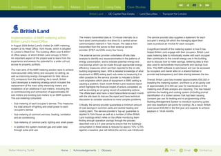 49
  Introduction         Contents          Benefits            Meters      Systems           Using Data           Case Studies

                                                                           British Land |   GE Capital Real Estate   | Land Securities | Transport for London




  Implementation of AMR metering within                           The meters transmitted data at 15 minute intervals via a         The service provider also supplies a statement for each
  British Land’s Head Office                                      hard wired communication line direct to a central server         occupier’s energy bill which the managing agent then
                                                                  communication network in York House. The data is then            uses to produce an invoice for each occupier.
  In August 2009 British Land’s trialled an AMR metering
                                                                  transmitted from the server to their external service
  system at its Head Office, York House, which is situated                                                                         A significant benefit of the metering system is how it has
                                                                  provider, EPT via ADSL every four hours.
  in London’s West End. The building offers over 8,400m2                                                                           helped British Land engage with their occupiers. British Land
  of office space, of which British Land occupy 3,700m2.          The external service provider undertakes off-site data           uses metering data to individually review with each occupier
  An important aspect of the project was to learn from the        analysis to identify any issues/anomalies in the patterns of     their contribution to the overall energy use in the building,
  experience and assess the potential for a wider roll-out        energy consumption, and to indicate potential energy and         and to discuss how to make savings. Metering data is then
  across its property portfolio.                                  cost savings which can be made through appropriate energy        also used to demonstrate improvements and savings over
                                                                  efficiency measures which are then reported to the on-site       time. The AMR software is web-based and can be accessed
  The main aims of the AMR metering solution were to achieve
                                                                  building engineering team. With a detailed knowledge of what     by occupiers and owner alike on a shared license to
  more accurate utility billing and occupier on-selling, as
                                                                  equipment or BMS setting each sub-meter is measuring it is       provide real transparency and data sharing between the two.
  well as improving energy management to help reduce
                                                                  often possible for the service provider to indicate to British
  CO2 emissions from the building. As a result, British                                                                            Overall, British Land has invested approximately £65,000 in
                                                                  Land engineers which piece of equipment or BMS setting is
  Land developed a metering strategy which included the                                                                            installing the metering system, and there is an on-going cost
                                                                  causing a problem. Each month British Land receives report
  replacement of the main utility electricity meters and                                                                           of approximately £12,000 per year for maintenance of the
                                                                  which highlights the financial impact of actions completed, as
  installation of an additional 6 sub-meters, including the                                                                        metering and off-site analysis and reporting. This has helped
                                                                  well as providing an on-going record of outstanding actions.
  re-commissioning and connection of approximately 50                                                                              optimise the heating and cooling system (including prompt
                                                                  The offsite team also have a short teleconference each month
  sub-meters pre-existing sub-meters to an AMR systems.                                                                            identification of a broken sensor that had been causing
                                                                  with the site team to discuss the report and have technical
  The sub-metering comprised:                                                                                                      constant gas use for heating and re-programming of the
                                                                  discussion to consider solutions to more complex problems.
                                                                                                                                   Building Management System to introduce economy cycles
  •	  ub-metering of each occupier’s demise. This measures
     S
                                                                  Critically, the service provider guarantees a minimum amount     and new deadband set points for cooling). As a result, British
     the total amount of lighting and small power to each
                                                                  of cost savings in common parts and central heating and          Land saved £45,000 in the first year and expects to achieve
     occupier’s demise
                                                                  cooling plant. The service provider’s ‘top-up’ guarantee is      payback in 18-24 months.
  •	  ub-metering of common services: heating, ventilation
     S                                                            applied to York House as well as a number of other British
     and air-conditioning                                         Land buildings which relies on the offsite monitoring team
                                                                  finding enough operation savings through the process
  •	 Sub-metering of common parts: lighting and small power.
                                                                  described over a 3-5 year period to ensure that the building’s
  •	 n addition the system received gas and water data
     I                                                            consumption in these areas is reduced by approx 10%-12.5%
     through pulse pick-ups.                                      against a baseline year set before the service was introduced.




Better Metering Toolkit                          Home     |   Acknowledgements      |   Glossary                                                         Print         Email          Contact us
 