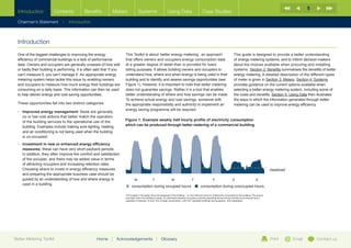 5
  Introduction              Contents               Benefits             Meters               Systems                      Using Data                         Case Studies

  Chairman’s Statement             |   Introduction


                                                 EM1                          EM2

  Introduction                                   Main Utility
                                                 AMR meter
                                                                              AMR
                                                                              Sub-meter

                                                                              EM3
  One of the biggest challenges to improving the energy                              AMR  This Toolkit is about ‘better energy metering’, an approach                          This guide is designed to provide a better understanding
                                                                                     Sub-meter
  efficiency of commercial buildings is a lack of performance                             that offers owners and occupiers energy consumption data                             of energy metering systems, and to inform decision-makers
  data. Owners and occupiers are generally unaware of how well VM1at a greater degree of detail than is provided for basic
                                                                                     Virtual
                                                                                                                                                                               about the choices available when procuring and installing
  or badly their building is performing. It is often said that ‘if you Meter              billing purposes. It allows building owners and occupiers to                         systems. Section 2: Benefits summarises the benefits of better
  can’t measure it, you can’t manage it’. An appropriate energy                           understand how, where and when energy is being used in their                         energy metering. A detailed description of the different types
                        By metering whole building supply and sub-metering occupier and server room consumption, the remaining electricity used to power building services and
  metering system helps tackle this calculated using the formula above. This ‘virtual’building andreduces the need and cost for additional sub-metering of potentially
                        HVAC loads can be issue by enabling owners                         meter therefore to identify and assess savings opportunities (see                   of meter is given in Section 3: Meters. Section 4: Systems
                        multiple other supply cables.
  and occupiers to measure how much energy their buildings are                            Figure 1). However, it is important to note that better metering                     provides guidance on the current options available when
  consuming on a daily basis. This information can then be used                           does not guarantee savings. Rather it is a tool that enables                         selecting a better energy metering system, including some of
  to help deliver energy and cost saving opportunities.                                   better understanding of where and how savings can be made. the costs and benefits. Section 5: Using Data then illustrates
                                                                                          To achieve actual energy and cost savings, someone with                              the ways in which the information generated through better
  These opportunities fall into two distinct categories:                                  the appropriate responsibility and authority to implement an                         metering can be used to improve energy efficiency.
                                                                                          energy saving programme will be required.
  •	 mproved energy management: these are generally
      I
      no or low cost actions that better match the operation
      of the building services to the operational use of the                             Figure 1: Example weekly half hourly profile of electricity consumption
      building. Examples include making sure lighting, heating                           which can be produced through better metering of a commercial building
      and air conditioning is not being used when the building
      is un-occupied.                                                                     900

                                                                                 800
  •	 nvestment in new or enhanced energy efficiency
     I
                                                                                 700
     measures: these can have very short payback periods.
                                                                                 600
     In addition, they often improve the comfort and satisfaction
     of the occupier, and there may be added value in terms                      500

     of attracting occupiers and increasing retention rates.                     400

     Choosing where to invest in energy efficiency measures                      300                                                                                                                                         baseload
     and preparing the appropriate business case should be                       200
                                                                                                    The troughs in the graph show the baseload of the building – i.e. the minimum amount of electricity
     guided by an understanding of how and where energy is                       	 consumed by the building. This occurs overnight when the building is empty. An optimised standard
                                                                                 100 M	 T	W	T	 F	 S	 S
                                                                                                    occupancy building operating during normal working hours should have a baseload of between 10
     used in a building.                                                            0	   consumption during occupied hours operated buildings having approx. 40% baseloads. hours
                                                                                               and 15% of peak consumption, with 24/7
                                                                                                                                      	 consumption during unoccupied
                                                                                            M             T               W             T             F              S              S

                                                                                 The troughs in the graph show the baseload of the building – i.e. the minimum amount of electricity consumed by the building. This occurs
                                                                                 overnight when the building is empty. An optimised standard occupancy building operating during normal working hours should have a
                                                                                 baseload of between 10 and 15% of peak consumption, with 24/7 operated buildings having approx. 40% baseloads.




Better Metering Toolkit                                         Home   |   Acknowledgements                    |    Glossary                                                                                                 Print      Email       Contact us
 