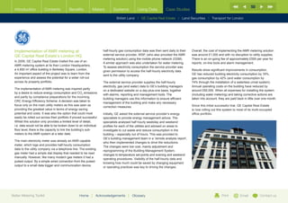 50
  Introduction           Contents           Benefits          Meters         Systems           Using Data           Case Studies

                                                                                British Land | GE Capital Real Estate | Land Securities | Transport for London




  Implementation of AMR metering at                                   half-hourly gas consumption data was then sent daily to their   Overall, the cost of implementing the AMR metering solution
  GE Capital Real Estate’s London HQ                                  external service provider, WSP, (who also provided the AMR      was around £1,000 and with no disruption to utility supplies.
                                                                      metering solution) using the mobile phone network (GSM).        There is an on-going fee of approximately £500 per year for
  In 2009, GE Capital Real Estate trialled the use of an
                                                                      A similar approach was also undertaken for water metering.      reports, on-line tools and alarm management.
  AMR metering system at its then London Headquarters,
                                                                      To assess electricity consumption the service provider was
  a 4,650 m2 office building in Berkeley Square, London.                                                                              Results show significant improvements in consumption.
                                                                      given permission to access the half-hourly electricity data
  An important aspect of the project was to learn from the                                                                            GE has reduced building electricity consumption by 16%,
                                                                      sent to the utility company.
  experience and assess the potential for a wider roll-out                                                                            gas consumption by 42% (and water consumption by
  across its property portfolio.                                      The external service provider supplies the half-hourly          74% through the installation of a waterless urinal system).
                                                                      electricity, gas (and water) data to GE’s building managers     Annual operating costs on the building have reduced by
  The implementation of AMR metering was inspired partly
                                                                      on a dedicated website on a day-plus-one basis, together        around £60,000. When all expenses for installing the system
  by a desire to reduce energy consumption and CO2 emissions
                                                                      with alarms, reporting and management tools. The                (including water metering) and taking corrective actions are
  and partly by compliance preparations for the incoming
                                                                      building managers use this information to ensure efficient      taken into account, they are paid back in little over one month.
  CRC Energy Efficiency Scheme. A decision was taken to
                                                                      management of the building and make any necessary
  focus only on the main utility meters as this was seen as                                                                           Since this initial successful trial, GE Capital Real Estate
                                                                      correction measures.
  providing the greatest value in terms of energy saving                                                                              is now rolling out this system to most of its multi-occupied
  potential and costs. It was also the option that could most         Initially, GE asked the external service provider’s energy      office portfolio.
  easily be rolled out across their portfolio if proved successful.   specialists to provide energy management advice. The
  Whilst this solution only provides a limited level of detail,       specialists analysed half hourly weekday and weekend
  i.e. data would not be able to be broken down to an individual      profiles for each of the utilities and advised on areas to
  floor level, there is the capacity to link the building’s sub-      investigate to cut waste and reduce consumption in the
  meters to the AMR system at a later date.                           building – especially out of hours. This was provided to
                                                                      GE’s building management team in a ‘remote analysis report’,
  The main electricity meter was already an AMR capable
                                                                      who then implemented changes to drive the reductions.
  meter, which logs and provides half-hourly consumption
                                                                      The changes were low cost, mainly adjustment and
  data to the utility company via a telephone line. The existing
                                                                      reprogramming of the Building Management System,
  gas meter had a simple dial display that needed to be read
                                                                      changes to temperature set-points and evening and weekend
  manually. However, like many modern gas meters it had a
                                                                      operating procedures. Visibility of the half-hourly data and
  pulsed output. By a simple wired connection from the pulsed
                                                                      knowing how much could be saved by changing equipment
  output to a small data logger and communication device,
                                                                      or operating practices was key to driving the changes.




Better Metering Toolkit                             Home      |   Acknowledgements      |   Glossary                                                        Print         Email          Contact us
 
