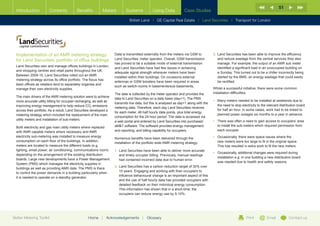 51
  Introduction          Contents            Benefits          Meters         Systems            Using Data            Case Studies

                                                                                British Land |   GE Capital Real Estate   | Land Securities | Transport for London




  Implementation of an AMR metering strategy                          Data is transmitted externally from the meters via GSM to           3.	  and Securities has been able to improve the efficiency
                                                                                                                                              L
  for Land Securities’ portfolio of office buildings                  Land Securities’ meter operator. Overall, GSM transmission              and reduce wastage from the central services they also
                                                                      has proved to be a suitable mode of external transmission               manage. For example, the output of an AMR sub meter
  Land Securities own and manage offices buildings in London,
                                                                      and Land Securities have had few issues in achieving                    identified a significant load in an unoccupied building on
  and shopping centres and retail parks throughout the UK.
                                                                      adequate signal strength wherever meters have been                      a Sunday. This turned out to be a chiller incorrectly being
  Between 2009-10, Land Securities rolled out an AMR
                                                                      installed within their buildings. On occasions external                 started by the BMS, an energy wastage that could easily
  metering strategy across its office portfolio. The focus has
                                                                      antennas or GSM boosters have been required in areas                    be rectified.
  been offices as retailers tend to separately organise and
                                                                      such as switch-rooms in basements/sub-basements,
  manage their own electricity supplies.                                                                                                  Whilst a successful initiative, there were some common
                                                                      The data is collected by the meter operator and provides the        installation difficulties:
  The main drivers of the AMR metering solution were to achieve
                                                                      data to Land Securities on a daily basis (day+1). The PMS
  more accurate utility billing for occupier recharging, as well as                                                                       •	  any meters needed to be installed at weekends due to
                                                                                                                                             M
                                                                      transmits live data, but this is analysed as day+1 along with the
  improving energy management to help reduce CO2 emissions                                                                                   the need to stop electricity to the relevant distribution board
                                                                      metering data. Therefore, each day Land Securities receives
  across their portfolio. As a result, Land Securities developed a                                                                           for half an hour. In some cases, work had to be linked to
                                                                      for each meter, 48 half hourly data points, plus total energy
  metering strategy which included the replacement of the main                                                                               planned power outages six months to a year in advance.
                                                                      consumption for the 24 hour period. The data is accessed via
  utility meters and installation of sub-meters.                                                                                          •	  here was often a need to gain access to occupiers’ area
                                                                                                                                             T
                                                                      a web portal and entered by Land Securities into purchased
  Both electricity and gas main utility meters where replaced         aMT software. The software provides energy management                 to install the sub-meters which required permission from
  with AMR capable meters where necessary and AMR                     and reporting, and billing capability for occupiers.                   each occupier.
  electricity sub-metering was installed to measure energy                                                                                •	  ccasionally, there were space issues where the
                                                                                                                                             O
                                                                      Numerous benefits have been delivered through the
  consumption on each floor of the buildings. In addition,                                                                                   new meters were too large to fit in the original space.
                                                                      installation of the portfolio wide AMR metering strategy:
  meters are located to measure the different loads (e.g.                                                                                    This has resulted in extra work to fit the new meters.
  lighting, small power, air conditioning, communications room)       1.	  and Securities have been able to deliver more accurate
                                                                          L
                                                                                                                                          •	  ccasionally, additional changes were required during
                                                                                                                                             O
  depending on the arrangement of the existing distribution               and timely occupier billing. Previously, manual readings
                                                                                                                                             installation e.g. in one building a new distribution board
  boards. Large new developments have a Power Management                  had contained incorrect data due to human error.
                                                                                                                                             was needed due to health and safety reasons.
  System (PMS) which manages the electricity supplies in
                                                                      2.	  and Securities has a carbon reduction target of 30% over
                                                                          L
  buildings as well as providing AMR data. The PMS is there
                                                                          10 years. Engaging and working with their occupiers to
  to control the power demands in a building particularly when
                                                                          influence behavioural change is an important aspect of this
  it is needed to operate on a standby generator.
                                                                          and the use of half hourly data has provided occupiers with
                                                                          detailed feedback on their individual energy consumption.
                                                                          This information has shown that in a short-time, the
                                                                          occupiers can reduce energy use by 5-10%.




Better Metering Toolkit                             Home     |   Acknowledgements        |   Glossary                                                            Print          Email           Contact us
 