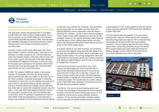 52
  Introduction           Contents           Benefits          Meters           Systems            Using Data            Case Studies

                                                                                 British Land |   GE Capital Real Estate   | Land Securities | Transport for London




  Implementation of AMR metering within                                on each floor also included WC ventilation. They addressed          communications to VOIP, as this appears to block this transfer
  Transport for London’s Cranbourn Street Office                       this by using small ‘din-rail’ meters mounted within each           of data, requiring separate BT PSTN phone line installations
                                                                       lighting distribution board to separately meter the relevant        at these VOIP sites.
  This case study outlines the approach that TfL has taken
                                                                       individual WC ventilation circuits. A set of carefully configured
  to AMR metering in their Cranbourn Street building. This is                                                                              The sub-metering data has assisted TfL to improve the
                                                                       ‘virtual’ meters in their aMT software then removes the WC
  part of a general roll-out of AMR metering in TfL’s portfolio                                                                            building’s DEC rating as it allows server room ‘separable’
                                                                       ventilation loads from the Lighting distribution board metering
  of commercial properties that started in 1996. The case study                                                                            electrical energy loads (equivalent to 18% of total electricity
                                                                       to provide actual on floor lighting usage reports, and adds
  also highlights challenges TfL have faced with their overall                                                                             consumption) to be removed from the benchmarking
                                                                       them to the Mechanical distribution board metering to provide
  metering solution and outlines the planned changes to                                                                                    calculation. The sub-metering data has also been used to
                                                                       actual on floor HVAC usage reports.
  overcome these.                                                                                                                          resolve HVAC control time scheduling issues and identify
                                                                       In a similar manner to TfL’s other buildings, the sub-meters        28% occupant small power base loads that allowed the
  Cranbourn Street is a five storey office block, with a floor
                                                                       are all connected together using standard data-cables. From         Building Manager to focus ‘Switch Off Communications’
  area of 2260m2, based in central London. Like most of TfL’s
                                                                       this they are connected to a modem, which is accessed via a         on the worst offenders (see chart on next page).
  buildings, it is solely occupied by TfL. The main electricity
                                                                       dialup modem facility in TfL’s energy management office and
  meter was originally already a half-hourly meter on their half-
                                                                       downloaded to a stand-alone server prior to weekly transfer to
  hourly supply contract with data sent to the utility company
                                                                       their networked aMT software which TfL use on a daily basis
  via a standard BT telephone connection. In 2006, TfL used
                                                                       to manage their energy use.
  the two spare input channels on the electricity meter to start
  recording half hourly gas and water data. This information           At this site a combination of sub-meters’ own in built
  was then fed into their central AMR system.                          memory and data loggers are used to store the last 35
                                                                       days of data allowing the central server to access at any
  In 2009, TfL installed 34 AMR sub-meters in the building.
                                                                       point during the 35 days with no data loss. However, the
  Typically, TfL separately sub-meter the central building
                                                                       server is programmed to dial up daily, with failed attempts
  services plant and the total consumption on each floor. As TfL
                                                                       checked weekly to highlight any communication or metering
  are owner-occupiers, a particular advantage of measuring
                                                                       maintenance issues. TfL currently also do a weekly manual
  consumption on each floor (e.g. from lighting and small power
                                                                       check of their AMR meter readings to check the accuracy of
  load) is that TfL has greater ability to use the information
                                                                       the data being automatically collected.
  directly to influence behavioural changes of their staff rather
  than if they were an owner with a separate occupier using the        The cost for TfL to set-up the sub-metering system was
  space. In this case, there were separate distribution boards         £19,000. The advantage of using telephone lines to transmit
  for small power, mechanical (fan coils) and lighting loads           the data is that the line rental is already paid as part of TfL’s
  on each floor, which TfL decided to separately sub-meter to          contract for internal communication between buildings.                Continue
  meet CIBSE TM39 recommendations on sub-metering. A                   However, TfL has recently uncovered a potential problem
  problem was identified in that the distribution board for lighting   with this approach during their phased upgrade of internal



Better Metering Toolkit                             Home      |   Acknowledgements        |   Glossary                                                            Print         Email           Contact us
 