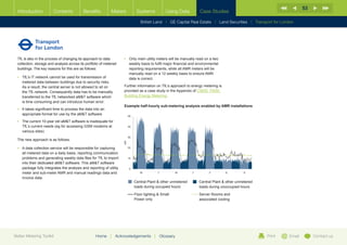53
  Introduction           Contents           Benefits          Meters                 Systems            Using Data        Case Studies

                                                                                        British Land |   GE Capital Real Estate   | Land Securities | Transport for London




  TfL is also in the process of changing its approach to data             •	  nly main utility meters will be manually read on a two
                                                                             O
  collection, storage and analysis across its portfolio of metered           weekly basis to fulfil major financial and environmental
  buildings. The key reasons for this are as follows:                        reporting requirements, while all AMR meters will be
                                                                             manually read on a 12 weekly basis to ensure AMR
  •	  fL’s IT network cannot be used for transmission of
     T                                                                       data is correct.
     metered data between buildings due to security risks.
     As a result, the central server is not allowed to sit on             Further information on TfL’s approach to energy metering is
     the TfL network. Consequently data has to be manually                provided as a case study in the Appendix of CIBSE TM39:
     transferred to the TfL networked aMT software which                 Building Energy Metering.
     is time consuming and can introduce human error.                                                                                                                   900
                                                                          Example half-hourly sub-metering analysis enabled by AMR installations
  •	 t takes significant time to process the data into an
     I                                                                                                                                                                  800

     appropriate format for use by the aMT software                           50
                                                                                                                                                                        700

  •	  he current 10-year old aMT software is inadequate for
     T                                                                                                                                                                  600

     TfL’s current needs (eg for accessing GSM modems at                       40                                                                                       500
     various sites)                                                                                                                                                     400
                                                                               30
  The new approach is as follows.                                                                                                                                       300
                                                                          kW




                                                                                                                                                                        200
  •	  data collection service will be responsible for capturing
     A                                                                         20
                                                                                                                                                                        100
     all metered data on a daily basis, reporting communication
     problems and generating weekly data files for TfL to import               10                                                                                            0
                                                                                                                                                                                  M               T             W
     into their dedicated aMT software. This aMT software
     package fully integrates the analysis and reporting of utility             0                                                                                       The troughs in the graph show the baseload of the
                                                                                                                                                                        by the building. This occurs overnight when the b
     meter and sub-meter AMR and manual readings data and                              M            T          W      T        F         S         S
                                                                                                                                                                        operating during normal working hours should hav
     invoice data.                                                                                                                                                      with 24/7 operated buildings having approx. 40%
                                                                                    Central Plant  other unmetered       Central Plant  other unmetered
                                                                                    loads during occupied hours           loads during unoccupied hours

                                                                                    Floor lighting  Small                Server Rooms and                                             Refrigeration

                                                                                    Power only                            associated cooling                                     Pumps  controls

                                                                                                                                                                                  Office equipment

                                                                                                                                                                                            Lighting

                                                                                                                                                                                      Humidification
                                                                     10

                                                                                                                                                                                           Hotwater
                                                                      9
Better Metering Toolkit                             Home      |   Acknowledgements
                                                                      8
                                                                                                |   Glossary                                                Print      Email               Contact us
                                                                                                                                                                                           Heating
 