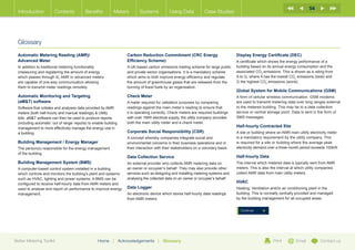 54
  Introduction           Contents           Benefits          Meters           Systems            Using Data            Case Studies




  Glossary
  Automatic Metering Reading (AMR)/                                     Carbon Reduction Commitment (CRC Energy                           Display Energy Certificate (DEC)
  Advanced Meter                                                        Efficiency Scheme)                                                A certificate which shows the energy performance of a
  In addition to traditional metering functionality                     A UK-based carbon emissions trading scheme for large public       building based on its annual energy consumption and the
  (measuring and registering the amount of energy                       and private sector organisations. It is a mandatory scheme        associated CO2 emissions. This is shown as a rating from
  which passes through it), AMR or advanced meters                      which aims to both improve energy efficiency and regulate         A to G, where A has the lowest CO2 emissions (best) and
  are capable of one-way communication allowing                         the amount of greenhouse gases that are released from the         G the highest CO2 emissions (worst).
  them to transmit meter readings remotely.                             burning of fossil fuels by an organisation.
                                                                                                                                          Global System for Mobile Communications (GSM)
  Automatic Monitoring and Targeting                                    Check Meter                                                       A form of cellular wireless communication. GSM modems
  (aMT) software                                                       A meter required for validation purposes by comparing             are used to transmit metering data over long ranges external
  Software that collates and analyses data provided by AMR              readings against the main meter’s reading to ensure that          to the metered building. This may be to a data collection
  meters (both half-hourly and manual readings)  Utility               it is operating correctly. Check meters are required buildings    service or central storage point. Data is sent in the form of
  bills. aMT software can then be used to produce reports              with over 1MW electrical supply, the utility company provides     SMS messages.
  (including automatic ‘out of range’ reports) to enable building       both the main utility meter and a check meter.
  management to more effectively manage the energy use in                                                                                 Half-hourly Contracted Site
  a building.                                                           Corporate Social Responsibility (CSR)                             A site or building where an AMR main utility electricity meter
                                                                        A concept whereby companies integrate social and                  is a mandatory requirement by the utility company. This
  Building Management / Energy Manager                                  environmental concerns in their business operations and in        is required for a site or building where the average peak
  The person(s) responsible for the energy management                   their interaction with their stakeholders on a voluntary basis.   electricity demand over a three month period exceeds 100kW.
  of the building.
                                                                        Data Collection Service                                           Half-hourly Data
  Building Management System (BMS)                                      An external provider who collects AMR metering data on            The interval which metered data is typically sent from AMR
  A computer-based control system installed in a building               an owner or occupier’s behalf. They may also provide other        meters. This is also the interval at which utility companies
  which controls and monitors the building’s plant and systems          services such as designing and installing metering systems and    collect AMR data from main utility meters.
  such as HVAC, lighting and power systems. A BMS can be                analysing the collected data on an owner or occupier’s behalf.
  configured to receive half-hourly data from AMR meters and                                                                              HVAC
  used to analyse and report on performance to improve energy           Data Logger                                                       Heating, Ventilation and/or air conditioning plant in the
  management.                                                           An electronic device which stores half-hourly data readings       building. This is normally centrally provided and managed
                                                                        from AMR meters.                                                  by the building management for all occupied areas.


                                                                                                                                            Continue




Better Metering Toolkit                             Home      |     Acknowledgements       |   Glossary                                                         Print         Email          Contact us
 