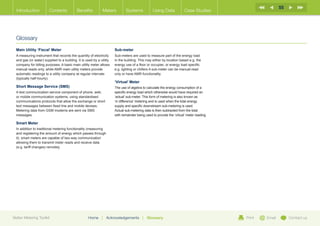 55
  Introduction           Contents           Benefits          Meters          Systems            Using Data             Case Studies




  Glossary
  Main Utility ‘Fiscal’ Meter                                          Sub-meter
  A measuring instrument that records the quantity of electricity      Sub-meters are used to measure part of the energy load
  and gas (or water) supplied to a building. It is used by a utility   in the building. This may either by location based e.g. the
  company for billing purposes. A basic main utility meter allows      energy use of a floor or occupier, or energy load specific
  manual reads only, while AMR main utility meters provide             e.g. lighting or chillers A sub-meter can be manual-read
  automatic readings to a utility company at regular intervals         only or have AMR functionality.
  (typically half-hourly).
                                                                       ‘Virtual’ Meter
  Short Message Service (SMS)                                          The use of algebra to calculate the energy consumption of a
  A text communication service component of phone, web,                specific energy load which otherwise would have required an
  or mobile communication systems, using standardised                  ‘actual’ sub-meter. This form of metering is also known as
  communications protocols that allow the exchange or short            ‘in difference’ metering and is used when the total energy
  text messages between fixed line and mobile devises.                 supply and specific downstream sub-metering is used.
  Metering data from GSM modems are sent via SMS                       Actual sub-metering data is then subtracted from the total
  messages.                                                            with remainder being used to provide the ‘virtual’ meter reading.

  Smart Meter
  In addition to traditional metering functionality (measuring
  and registering the amount of energy which passes through
  it), smart meters are capable of two-way communication
  allowing them to transmit meter reads and receive data
  (e.g. tariff changes) remotely.




Better Metering Toolkit                             Home      |   Acknowledgements        |   Glossary                                     Print   Email        Contact us
 