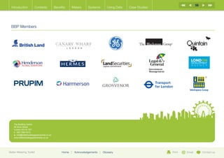 56
  Introduction           Contents              Benefits    Meters       Systems          Using Data   Case Studies




  BBP Members




    The Building Centre
    26 Store Street
    London WC1E 7BT
    t:	 020 7580 0510
    e:	info@betterbuildingspartnership.co.uk
    www.betterbuildingspartnership.co.uk




Better Metering Toolkit                             Home   |   Acknowledgements   |   Glossary                       Print   Email        Contact us
 