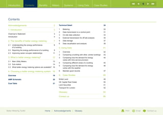 6
  Introduction          Contents         Benefits        Meters          Systems             Using Data           Case Studies




  Contents

  Acknowledgements 	                                          2   Technical Detail	                                          24

  1. Introduction	                                            3   1	Metering	                                                24
                                                                  2	   Data transmission to a central point	                 31
  Chairman’s Statement	                                       3
                                                                  3	   On-site data collection	                              33
  Introduction	4
                                                                  4	   External transmission for off-site analysis	          35
  2. The benefits of better energy metering	                  7   5	   Data storage	                                         37
                                                                  6	   Data visualisation and analysis	                      39
  2.1	 Understanding the energy performance	                  8
  	    of a building                                              5. Using Data	                                             41
  2.2	 Reporting the energy performance of a building	        9
                                                                  1	Overview	                                                42
  2.3	 Improving owner occupier relationships	               11
                                                                  2	   Comparing a building with other, similar buildings	   43
  3. What is better energy metering?	                        12   3	Comparing how the demand for energy	                    44
                                                                     varies with time service provision	
  3.1	 Main Utility Meters	                                  13
                                                                  4	   Comparing different areas of a building	              45
  3.2	 Sub-meters 	                                          14
                                                                  5	Comparing how the demand for energy 	                   46
  3.3	 What better energy metering options are available?	 16        varies with the weather

  4. Choosing a better energy metering system	 18                 6	   Maintain good records	                                47

  Overview	19                                                     6.	 Case Studies	                                          48
  AMR Schematic	                                             20   British Land	                                              49
                                                                  GE Capital Real Estate	                                    50
  Cost Table	                                                21
                                                                  Land Securities	                                           51
                                                                  Transport for London	                                      52

                                                                  Glossary	54

                                                                  Contact us 	                                               56




Better Metering Toolkit                          Home    |    Acknowledgements        |   Glossary                                Print   Email       Contact us
 