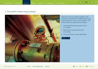 7
  Introduction        Contents   Benefits    Meters       Systems          Using Data   Case Studies




  2. The benefits of better energy metering

                                                                                               There are numerous benefits available to both
                                                                                               owners and occupiers from installing better energy
                                                                                               metering systems. These are summarised in this
                                                                                               section under the following three headings:

                                                                                               •	  nderstanding the energy performance
                                                                                                  U
                                                                                                  of a building
                                                                                               •	  eporting the energy performance
                                                                                                  R
                                                                                                  of a building
                                                                                               •	 mproving owner occupier relationships
                                                                                                  I

                                                                                                Continue




Better Metering Toolkit               Home   |   Acknowledgements   |   Glossary                                      Print      Email       Contact us
 