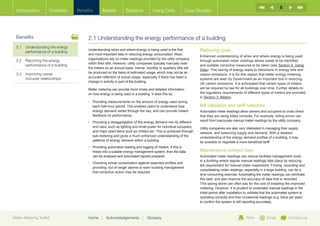 8
  Introduction        Contents     Benefits      Meters           Systems           Using Data             Case Studies




  Benefits                              2.1 Understanding the energy performance of a building
  2.1	Understanding the energy
       performance of a building
                                        Understanding when and where energy is being used is the first            Reducing costs
                                        and most important step in reducing energy consumption. Most,
                                                                                                                  Enhanced understanding of when and where energy is being used
                                        organisations rely on meter readings provided by the utility company
  2.2	  eporting the energy
       R                                                                                                          through automated meter readings allows waste to be identified
                                        within their bills. However, utility companies typically manually read
       performance of a building                                                                                  and suitable corrective measures to be taken (see Section 5: Using
                                        the meters on an annual basis. Hence, monthly or quarterly bills will
                                                                                                                  Data). This saving of energy leads to reductions in energy bills and
  3.3	Improving owner                  be produced on the basis of estimated usage, which may not be an
                                                                                                                  carbon emissions. It is for this reason that better energy metering
       occupier relationships           accurate reflection of actual usage, especially if there has been a
                                                                                                                  systems are seen by Government as an important tool in reducing
                                        change in activity in part of the building.
                                                                                                                  UK carbon emissions. It is anticipated that certain types of meters
                                        Better metering can provide more timely and detailed information          will be required by law for all buildings over time. Further details on
                                        on how energy is being used in a building. It does this by:               the regulatory requirements of different types of meters are provided
                                                                                                                  in Section 3: Meters.
                                        •	  roviding measurements on the amount of energy used during
                                           P
                                           each half-hour period. This enables users to understand how            Bill validation and tariff selection
                                           energy demand varies through the day, and can provide instant          Automated meter readings allow owners and occupiers to cross check
                                           feedback on performance.                                               that they are being billed correctly. For example, billing errors can
                                        •	  roviding a disaggregation of the energy demand into its different
                                           P                                                                      result from inaccurate manual meter readings by the utility company.
                                           end uses, such as lighting and small power for individual occupiers,   Utility companies are also very interested in managing their supply
                                           and major plant items such as chillers etc. This is achieved through   network, and balancing supply and demand. With a detailed
                                           sub-metering and gives a much enhanced understanding of the            understanding of the energy demand profiles of a building, it may
                                           patterns of energy demand within a building.                           be possible to negotiate a more beneficial tariff.
                                        •	  roviding automated reading and logging of meters. If this is
                                           P
                                           linked into a suitable energy management system, then the data         Maintenance contract fees
                                           can be analysed and automated reports prepared.                        Automated meter readings can reduce facilities management costs
                                                                                                                  in a building where regular manual readings take place by reducing
                                        •	  hecking actual consumption against expected profiles and
                                           C
                                                                                                                  the requirement for manual meter inspections. Finding, recording and
                                           providing ‘out of range’ alarms to warn building management
                                                                                                                  consolidating meter readings, especially in a large building, can be a
                                           that corrective action may be required.
                                                                                                                  time consuming exercise. Automating the meter readings can eliminate
                                                                                                                  this task, and also improve the accuracy of data that is recorded.
                                                                                                                  This saving alone can often pay for the cost of installing the improved
                                                                                                                  metering. However, it is prudent to undertake manual readings in the
                                                                                                                  initial period after installation to validate that the automated system is
                                                                                                                  operating correctly and then occasional readings (e.g. twice per year)
                                                                                                                  to confirm the system is still reporting accurately.



Better Metering Toolkit                 Home     |   Acknowledgements        |   Glossary                                                         Print          Email          Contact us
 