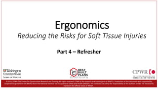 Ergonomics
Reducing the Risks for Soft Tissue Injuries
©2019, CPWR-The Center for Construction Research and Training. All rights reserved. CPWR is the research and training arm of NABTU. Production of this document was supported by
cooperative agreement OH 009762 from the National Institute for Occupational Safety and Health (NIOSH). The contents are solely the responsibility of the authors and do not necessarily
represent the official views of NIOSH.
Part 4 – Refresher
1
 
