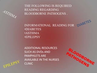 THE FOLLOWING IS REQUIRED
READING REGARDING
BLOODBORNE PATHOGENS .


INFORMATIONAL READING FOR
•DIABETES
•ASTHMA
•EPILEPSY


ADDITIONAL RESOURCES
SUCH AS DVDs AND
PAMPHLETS ARE
AVAILABLE IN THE NURSES
CLINIC
 