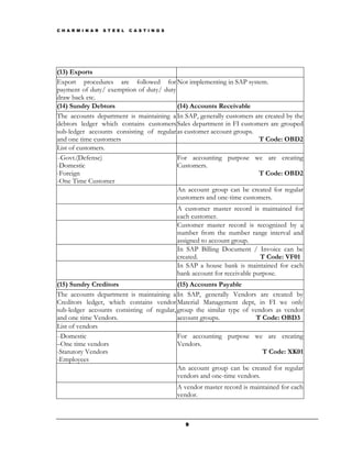 C H A R M I N A R   S T E E L   C A S T I N G S




(13) Exports
Export procedures are followed for Not implementing in SAP system.
payment of duty/ exemption of duty/ duty
draw back etc.
(14) Sundry Debtors                       (14) Accounts Receivable
The accounts department is maintaining a In SAP, generally customers are created by the
debtors ledger which contains customers Sales department in FI customers are grouped
sub-ledger accounts consisting of regular as customer account groups.
and one time customers                                                T Code: OBD2
List of customers.
–Govt.(Defense)                           For accounting purpose we are creating
-Domestic                                 Customers.
-Foreign                                                              T Code: OBD2
-One Time Customer
                                          An account group can be created for regular
                                          customers and one-time customers.
                                                  A customer master record is maintained for
                                                  each customer.
                                                  Customer master record is recognized by a
                                                  number from the number range interval and
                                                  assigned to account group.
                                                  In SAP Billing Document / Invoice can be
                                                  created.                      T Code: VF01
                                                  In SAP a house bank is maintained for each
                                                  bank account for receivable purpose.
(15) Sundry Creditors                      (15) Accounts Payable
The accounts department is maintaining a In SAP, generally Vendors are created by
Creditors ledger, which contains vendor Material Management dept, in FI we only
sub-ledger accounts consisting of regular, group the similar type of vendors as vendor
and one time Vendors.                      account groups.            T Code: OBD3
List of vendors
–Domestic                                  For accounting purpose we are creating
–One time vendors                          Vendors.
-Statutory Vendors                                                       T Code: XK01
-Employees
                                           An account group can be created for regular
                                           vendors and one-time vendors.
                                                  A vendor master record is maintained for each
                                                  vendor.



                                                     9
 