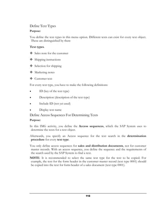 Define Text Types
Purpose:

You define the text types in this menu option. Different texts can exist for every text object.
 These are distinguished by there
Text types.
    Sales note for the customer
    Shipping instructions

    Selection for shipping
    Marketing notes
    Customer text
For every text type, you have to make the following definitions:
•      ID (key of the text type)
•      Description (description of the text type)
•      Include ID (not yet used)
•      Display text name
Define Access Sequences For Determining Texts
Purpose:

In this IMG activity, you define the Access sequences, which the SAP System uses to
 determine the texts for a text object.
Afterwards, you specify an Access sequence for the text search in the determination
 procedure for every text type.
You only define access sequences for sales and distribution documents, not for customer
 master records. With an access sequence, you define the sequence and the requirements of
 the search used by the SAP System to find a text.
NOTE: It is recommended to select the same text type for the text to be copied. For
example, the text for the form header in the customer master record (text type 0001) should
be copied into the text for form header of a sales document (text type 0001).




                                             112
 