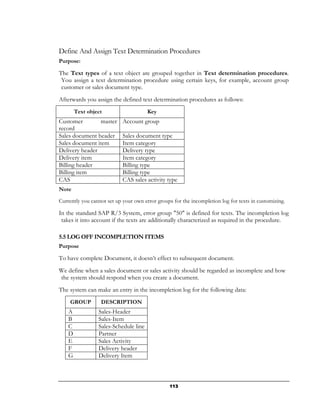 Define And Assign Text Determination Procedures
Purpose:

The Text types of a text object are grouped together in Text determination procedures.
 You assign a text determination procedure using certain keys, for example, account group
 customer or sales document type.
Afterwards you assign the defined text determination procedures as follows:
        Text object                    Key
Customer        master      Account group
record
Sales document header       Sales document type
Sales document item         Item category
Delivery header             Delivery type
Delivery item               Item category
Billing header              Billing type
Billing item                Billing type
CAS                         CAS sales activity type
Note

Currently you cannot set up your own error groups for the incompletion log for texts in customizing.

In the standard SAP R/3 System, error group "50" is defined for texts. The incompletion log
 takes it into account if the texts are additionally characterized as required in the procedure.

5.5 LOG OFF INCOMPLETION ITEMS
Purpose

To have complete Document, it doesn’t effect to subsequent document.
We define when a sales document or sales activity should be regarded as incomplete and how
the system should respond when you create a document.
The system can make an entry in the incompletion log for the following data:
     GROUP        DESCRIPTION
    A            Sales-Header
    B            Sales-Item
    C            Sales-Schedule line
    D            Partner
    E            Sales Activity
    F            Delivery header
    G            Delivery Item



                                                113
 