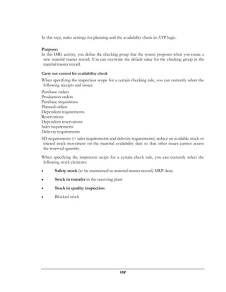 In this step, make settings for planning and the availability check in ATP logic.

Purpose:
In this IMG activity, you define the checking group that the system proposes when you create a
 new material master record. You can overwrite the default value for the checking group in the
 material master record.

Carry out control for availability check
When specifying the inspection scope for a certain checking rule, you can currently select the
following receipts and issues:
Purchase orders
Production orders
Purchase requisitions
Planned orders
Dependent requirements
Reservations
Dependent reservations
Sales requirements
Delivery requirements
SD requirements (= sales requirements and delivery requirements) reduce an available stock or
 inward stock movement on the material availability date so that other issues cannot access
 the reserved quantity.
When specifying the inspection scope for a certain check rule, you can currently select the
following stock elements:
•       Safety stock (to be maintained in material master record, MRP data)
•       Stock in transfer in the receiving plant
•       Stock in quality inspection
•       Blocked stock




                                               117
 