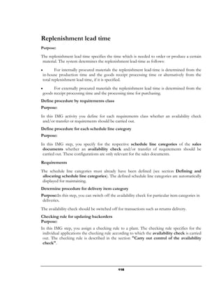Replenishment lead time
Purpose:

The replenishment lead time specifies the time which is needed to order or produce a certain
 material. The system determines the replenishment lead-time as follows:
•        For internally procured materials the replenishment lead-time is determined from the
 in-house production time and the goods receipt processing time or alternatively from the
 total replenishment lead time, if it is specified.
•      For externally procured materials the replenishment lead time is determined from the
 goods receipt processing time and the processing time for purchasing.
Define procedure by requirements class
Purpose:
In this IMG activity you define for each requirements class whether an availability check
 and/or transfer or requirements should be carried out.
Define procedure for each schedule line category
Purpose:
In this IMG step, you specify for the respective schedule line categories of the sales
 documents whether an availability check and/or transfer of requirements should be
 carried out. These configurations are only relevant for the sales documents.
Requirements
The schedule line categories must already have been defined (see section Defining and
 allocating schedule line categories). The defined schedule line categories are automatically
 displayed for maintaining.
Determine procedure for delivery item category
Purpose:In this step, you can switch off the availability check for particular item categories in
 deliveries.
The availability check should be switched off for transactions such as returns delivery.
Checking rule for updating backorders
Purpose:
In this IMG step, you assign a checking rule to a plant. The checking rule specifies for the
 individual applications the checking rule according to which the availability check is carried
 out. The checking rule is described in the section "Carry out control of the availability
 check".




                                               118
 