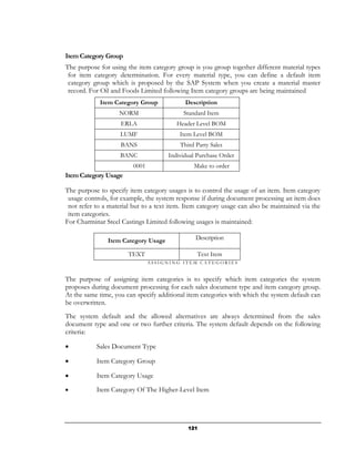 Item Category Group
The purpose for using the item category group is you group together different material types
 for item category determination. For every material type, you can define a default item
 category group which is proposed by the SAP System when you create a material master
 record. For Oil and Foods Limited following Item category groups are being maintained
            Item Category Group             Description
                    NORM                    Standard Item
                    ERLA                 Header Level BOM
                    LUMF                  Item Level BOM
                    BANS                  Third Party Sales
                    BANC              Individual Purchase Order
                         0001                  Make to order
Item Category Usage

The purpose to specify item category usages is to control the usage of an item. Item category
 usage controls, for example, the system response if during document processing an item does
 not refer to a material but to a text item. Item category usage can also be maintained via the
 item categories.
For Charminar Steel Castings Limited following usages is maintained:

               Item Category Usage              Description

                       TEXT                      Text Item
                                ASSIGNING ITEM CATEGORIES


The purpose of assigning item categories is to specify which item categories the system
proposes during document processing for each sales document type and item category group.
At the same time, you can specify additional item categories with which the system default can
be overwritten.
The system default and the allowed alternatives are always determined from the sales
document type and one or two further criteria. The system default depends on the following
criteria:

•          Sales Document Type

•          Item Category Group

•          Item Category Usage

•          Item Category Of The Higher-Level Item




                                             121
 
