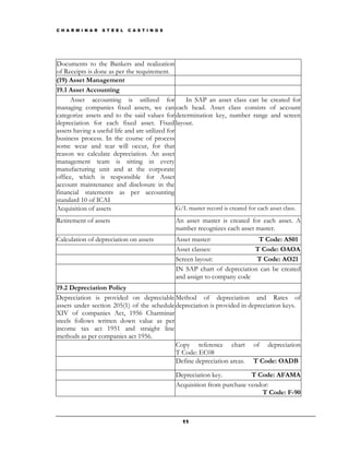 C H A R M I N A R   S T E E L   C A S T I N G S




Documents to the Bankers and realization
of Receipts is done as per the requirement.
(19) Asset Management
19.1 Asset Accounting
     Asset accounting is utilized for               In SAP an asset class can be created for
managing companies fixed assets, we can each head. Asset class consists of account
categorize assets and to the said values for determination key, number range and screen
depreciation for each fixed asset. Fixed layout.
assets having a useful life and are utilized for
business process. In the course of process
some wear and tear will occur, for that
reason we calculate depreciation. An asset
management team is sitting in every
manufacturing unit and at the corporate
office, which is responsible for Asset
account maintenance and disclosure in the
financial statements as per accounting
standard 10 of ICAI
Acquisition of assets                            G/L master record is created for each asset class.
Retirement of assets                              An asset master is created for each asset. A
                                                  number recognizes each asset master.
Calculation of depreciation on assets             Asset master:               T Code: AS01
                                                  Asset classes:             T Code: OAOA
                                                  Screen layout:              T Code: AO21
                                                  IN SAP chart of depreciation can be created
                                                  and assign to company code
19.2 Depreciation Policy
Depreciation is provided on depreciable Method of depreciation and Rates of
assets under section 205(1) of the schedule depreciation is provided in depreciation keys.
XIV of companies Act, 1956 Charminar
steels follows written down value as per
income tax act 1951 and straight line
methods as per companies act 1956.
                                            Copy reference chart of depreciation
                                            T Code: EC08
                                            Define depreciation areas. T Code: OADB

                                                  Depreciation key.          T Code: AFAMA
                                                  Acquisition from purchase vendor:
                                                                                T Code: F-90



                                                    11
 