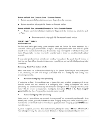 Return of Goods from Dealer to Plant - Business Process
• Returns are created when distributor returns the goods to the company.

•   Returns scenario is only applicable for sales to domestic market.

Return of Goods from Institutional Customer to Plant - Business Process
•       Returns are created when customer returns the goods to the company and returns the gods
 to Plant.

               •    Returns scenario is only applicable for sales to domestic market.

THIRD PARTY SALES
Business Process
In third-party order processing, your company does not deliver the items requested by a
customer. Instead, you pass the order along to a third-party vendor who then ships the goods
directly to the customer and bills you. A sales order may consist partly or wholly of third-party
items. Occasionally, you may need to let a vendor deliver items you would normally deliver
yourself.
If you order products from a third-party vendor, who delivers the goods directly to you so
that you can then deliver them to the customer yourself, you can use individual purchase order
processing.
Processing Third-Party Orders in Sales

Third-party items can be created automatically by the system, depending on how your system
is set. However, you can also change a standard item to a third-party item during sales
processing manually.
•       Automatic third-party order processing

If a material is always delivered from one or more third-party vendors, you can specify in the
material master that the material is a third-party item. During subsequent sales order
processing, the system automatically determines the appropriate item category for a third-party
item: TAS. To specify a material as a third-party item, enter BANS in the Item category
group field in the Sales 2 screen of the material master record.
•       Manual third-party order processing

In the case of a material that you normally deliver yourself but occasionally need to order from
a third-party vendor, you can overwrite the item category during sales order processing. For a
material that you normally deliver yourself, you specify the item category group NORM in the
material master.
If, as an exception, you use a third-party material, change the entry TAN to TAS in the ItCa
field when processing the sales document. The item is then processed as third-party item.


                                                129
 
