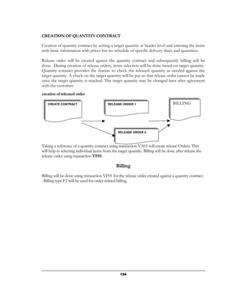 CREATION OF QUANTITY CONTRACT

Creation of quantity contract by setting a target quantity at header level and entering the items
with basic information with prices but no schedule of specific delivery dates and quantities.

Release order will be created against the quantity contract and subsequently billing will be
done. During creation of release orders, items selection will be done based on target quantity.
Quantity contract provides the feature to check the released quantity as needed against the
target quantity. A check on the target quantity will be put so that release order cannot be made
once the target quantity is reached. The target quantity may be changed later after agreement
with the customer.
creation of released order

   CREATE CONTRACT                         RELEASE ORDER 1                           BILLING




                                                 RELEASE ORDER 2



Taking a reference of a quantity contract using transaction VA01 will create release Orders. This
will help in selecting individual items from the target quantity. Billing will be done after release the
release order using transaction VF01.

                                                Billing
Billing will be done using transaction VF01 for the release order created against a quantity contract.
 Billing type F2 will be used for order related billing.




                                                   134
 