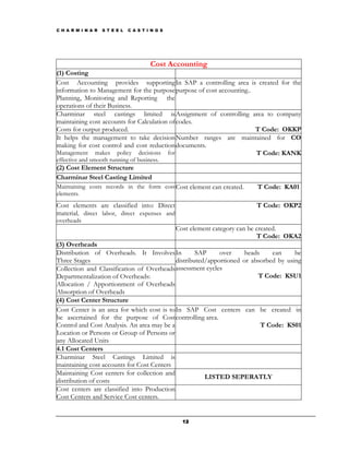 C H A R M I N A R   S T E E L   C A S T I N G S




                                         Cost Accounting
(1) Costing
Cost Accounting provides supporting In SAP a controlling area is created for the
information to Management for the purpose purpose of cost accounting..
Planning, Monitoring and Reporting the
operations of their Business.
Charminar steel castings limited is Assignment of controlling area to company
maintaining cost accounts for Calculation of codes.
Costs for output produced.                                             T Code: OKKP
It helps the management to take decision Number ranges are maintained for CO
making for cost control and cost reduction documents.
Management makes policy decisions for                                  T Code: KANK
effective and smooth running of business.
(2) Cost Element Structure
Charminar Steel Casting Limited
Maintaining costs records in the form cost Cost element can created.        T Code: KA01
elements.
Cost elements are classified into: Direct                                   T Code: OKP2
material, direct labor, direct expenses and
overheads
                                                  Cost element category can be created.
                                                                               T Code: OKA2
(3) Overheads
Distribution of Overheads. It Involves In           SAP     over     heads    can     be
Three Stages                                distributed/apportioned or absorbed by using
Collection and Classification of Overheads assessment cycles
Departmentalization of Overheads:                                        T Code: KSU1
Allocation / Apportionment of Overheads
Absorption of Overheads
(4) Cost Center Structure
Cost Center is an area for which cost is to In SAP Cost centers can be created in
be ascertained for the purpose of Cost controlling area.
Control and Cost Analysis. An area may be a                                T Code: KS01
Location or Persons or Group of Persons or
any Allocated Units
4.1 Cost Centers
Charminar Steel Castings Limited is
maintaining cost accounts for Cost Centers
Maintaining Cost centers for collection and
                                                       LISTED SEPERATLY
distribution of costs
Cost centers are classified into Production
Cost Centers and Service Cost centers.


                                                    12
 