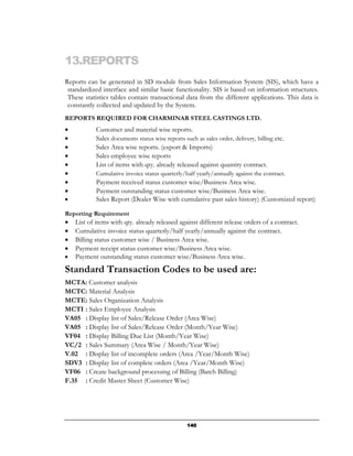 13.REPORTS
Reports can be generated in SD module from Sales Information System (SIS), which have a
 standardized interface and similar basic functionality. SIS is based on information structures.
 These statistics tables contain transactional data from the different applications. This data is
 constantly collected and updated by the System.
REPORTS REQUIRED FOR CHARMINAR STEEL CASTINGS LTD.
•           Customer and material wise reports.
•           Sales documents status wise reports such as sales order, delivery, billing etc.
•           Sales Area wise reports. (export & Imports)
•           Sales employee wise reports
•           List of items with qty. already released against quantity contract.
•           Cumulative invoice status quarterly/half yearly/annually against the contract.
•           Payment received status customer wise/Business Area wise.
•           Payment outstanding status customer wise/Business Area wise.
•           Sales Report (Dealer Wise with cumulative past sales history) (Customized report)

Reporting Requirement
•   List of items with qty. already released against different release orders of a contract.
•   Cumulative invoice status quarterly/half yearly/annually against the contract.
•   Billing status customer wise / Business Area wise.
•   Payment receipt status customer wise/Business Area wise.
•   Payment outstanding status customer wise/Business Area wise.
Standard Transaction Codes to be used are:
MCTA: Customer analysis
MCTC: Material Analysis
MCTE: Sales Organization Analysis
MCTI : Sales Employee Analysis
VA05 : Display list of Sales/Release Order (Area Wise)
VA05 : Display list of Sales/Release Order (Month/Year Wise)
VF04 : Display Billing Due List (Month/Year Wise)
VC/2 : Sales Summary (Area Wise / Month/Year Wise)
V.02 : Display list of incomplete orders (Area /Year/Month Wise)
SDV3 : Display list of complete orders (Area /Year/Month Wise)
VF06 : Create background processing of Billing (Batch Billing)
F.35 : Credit Master Sheet (Customer Wise)




                                                140
 