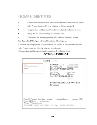 15.GAPS IDENTIFIED
                Customers advance payments in the form of deposits to be reflected in the Invoice.

                Sales Persons Employe ID to be reflected in the Invoice raised.
                Company logo and Terms and Conditions to be reflected in the Invoice.

                Billing doc no. and accounting no should be same.
                Customers One time deposit to be reflected in the Customer Master.
First ,Second and Third gaps will be address in the following way.

Customers advance payments to be reflected in the Invoice in Make to order scenario.
Sales Persons Employee ID to be reflected in the Invoice.
Company logo and Terms and Conditions to be reflected in the Invoice
                                                     INVOICE FORMAT

                                                     INVOICE
        Address:----------------------------------       NUMBERDATE    Xxxxxxxxxx
        -----------------------------------
                                                         REFNODATE     Xxxxxxxxxx
        -------                                          DELIVERY NOTENODATE
                                                         Xxxxxxxxxx
                                                         Order NoDate   Xxxxxxxxxx
                                                         Customer No    Xxxxxx
                                                         SALES PERSONNEL IDNO
                                                                        Xxxxxx

                                                         CUSTOMER ADVANCE PAYMENT
                                                         RS xxxxxx




       Terms Of Payment Upto date. xxxxxxx    without deduction    currency INR
       Terms of Delivery     xxxxxxxxxxx
        Weight Volume selection
       Gross weight xxxxxx units xxxxxx Net weight xxxxxx units xxxxxx




                                                          142
 