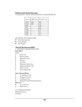 PRODUCTION PLANNING (PP);
1. AILABILITY CHECK AND TRANSFER OF REQUIREMENTS


                Item Cat MRP Type    Schedule Line
                AGN       ND         BN
                TAN       PD         CP
                REN       -          DN
                TAS       -          CS
                TAK       -          CP
                LAN       -          F3
                LNN       -          C3
                TAL       -          E3

2.MATERIAL MASTER RECORD
    Sales/General plant
    Gross Weight
    Net Weight

 Material Management(MM):
1. MATERIAL MASTER RECORD
Sales Org 1
Fields
       Sales Unit
       Delivery Plant
       Material Group
       Division
       Tax Data
       Minimum Order Qty
       Minimum Deliver Qty
       Delivery Unit
       Rounding Profile

Sales /General Plant
        Availability Check
        Transport Group
        Loading Group
        Material Group Packing Materials
Sales text
        Customer text
        Material text

CUSTOMER MASTER:
Billing documents
incoterms


                                           146
 