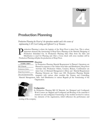 Chapter



                                                                                4
Production Planning
Production Planning the Heart of the operations module and is the essence of
 implementing SAP. Cost Cutting and Efficient Use of Resource



P
       roduction Planning is where the logistics of the Shop Floor is taken Care. This is where
       important elements like functioning of Shop Floor, Planning of the Material, Designing of
       Production Scheduled Etc. In Production Planning Sales Data from the Sales and
       Distribution is used for Planning and After a Cross check with cross modules will be
 Production Planning will plan the production of Shop Floor.

                          Overview
   I C O N   K E Y
                           In Production Planning Material Requirement Is Planned. Operations are
Bill Of Materials          Planned in response to the Orders from Sales and Distribution, Shop Floor
Production Orders          Activities Like Production Orders, Creation, Release, Confirmation are
Shop Floor Control
                           taken Care of. Demand Management is Done and Material Requirement
                           Planning Elements are Taken care Off.. Production Planning Module
Sales and Operations Plan
                           integrates with various other modules like Finance and Controlling,
 Material Management, Sales And Distribution in various Regards pf the Functioning of the
                          Organization.



                     Configuration
                     In Production Planning Bill Of Materials Are Designed and Configured,
                      Work Centers are Mapped and Configured and Routing of the materials is
                      charted out and configured. Functioning of the module involved in various
                      key elements of the organization, which influences the performance and
 costing of the company.




                                                147
 