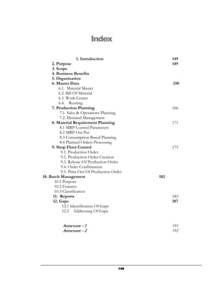 Index

                     1. Introduction                   149
     2. Purpose                                        149
     3. Scope
     4. Business Benefits
     5. Organization
     6. Master Data                                    150
         6.1. Material Master
         6.2. Bill Of Material
         6.3. Work Center
         6.4. Routing
     7. Production Planning                            166
          7.1. Sales & Operations Planning
          7.2. Demand Management
     8. Material Requirement Planning                  171
          8.1 MRP Control Parameters
          8.2 MRP Out Put
          8.3 Consumption Based Planning
          8.4 Planned Orders Processing
     9. Shop Floor Control                             175
           9.1. Production Order
           9.2. Production Order Creation
           9.3. Release Of Production Order
           9.4. Order Confirmation
           9.5. Print Out Of Production Order
10. Batch Management                             182
       10.1 Purpose
       10.2 Features
       10.3 Classification
      11. Reports                                      183
      12. Gaps                                         187
            12.1 Identification Of Gaps
            12.2 Addressing Of Gaps


           Annexure - 1                                191
           Annexure - 2                                192




                                           148
 