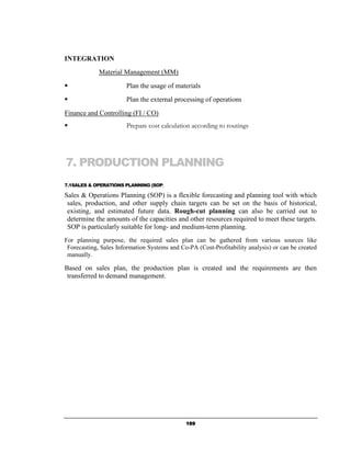 INTEGRATION
             Material Management (MM)
                       Plan the usage of materials
                       Plan the external processing of operations
Finance and Controlling (FI / CO)
                       Prepare cost calculation according to routings




7. PRODUCTION PLANNING
7.1SALES & OPERATIONS PLANNING (SOP)

Sales & Operations Planning (SOP) is a flexible forecasting and planning tool with which
 sales, production, and other supply chain targets can be set on the basis of historical,
 existing, and estimated future data. Rough-cut planning can also be carried out to
 determine the amounts of the capacities and other resources required to meet these targets.
 SOP is particularly suitable for long- and medium-term planning.
For planning purpose, the required sales plan can be gathered from various sources like
 Forecasting, Sales Information Systems and Co-PA (Cost-Profitability analysis) or can be created
 manually.

Based on sales plan, the production plan is created and the requirements are then
 transferred to demand management.




                                              169
 