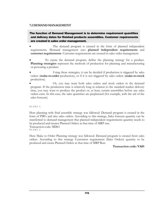 7.2 DEMAND MANAGEMENT

The function of Demand Management is to determine requirement quantities
 and delivery dates for finished products assemblies. Customer requirements
 are created in sales order management.
•                The demand program is created in the form of planned independent
 requirements. Demand management uses planned independent requirements and
 customer requirements. Customer requirements are created in sales order management

•           To create the demand program, define the planning strategy for a product.
 Planning strategies represent the methods of production for planning and manufacturing
 or procuring a product.
•                    Using these strategies, it can be decided if production is triggered by sales
 orders (make-to-order production), or if it is not triggered by sales orders (make-to-stock
 production).
•                    Or, you may want both sales orders and stock orders in the demand
 program. If the production time is relatively long in relation to the standard market delivery
 time, you may want to produce the product or, at least, certain assemblies before any sales
 orders exist. In this case, the sales quantities are preplanned (for example, with the aid of the
 sales forecast).

PLANT 1:


Here planning with final assembly strategy was fallowed. Demand program is created in the
form of PIR’s and also sales orders. According to this strategy, Sales forecast quantity can be
transferred to demand management that planned independent requirements quantity needs to
be produced and creates Planned Orders at that time of MRP run.
Transaction code: MD61
PLANT 2:


Here Make to Order Planning strategy was fallowed. Demand program is created from sales
orders. According to this strategy Customers requirement (Sales Orders) quantity to be
produced and create Planned Orders at that time of MRP Run.
                                                               Transaction code: VA01




                                               173
 