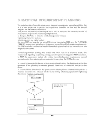 8. MATERIAL REQUIREMENT PLANNING
The main function of material requirements planning is to guarantee material availability, that
is, it is used to procure or produce the requirement quantities on time both for internal
purposes and for sales and distribution.
This process involves the monitoring of stocks and, in particular, the automatic creation of
procurement proposals for purchasing and production.
In doing so, MRP tries to strike the best balance possible between
Optimizing the service level and
Minimizing costs and capital lockup.
So, when MRP run is carried out using PD (normal planning) as MRP type, the PLANNED
ORDERS are generated according to the demand mgmt (Planned Independent requirements).
The MRP controller checks the scheduled dates of the planned orders and converts them into
the production orders.

Material requirements planning take current and future sales as its reference points. The
planned and, depending on planning strategy, actual requirements trigger the MRP calculation.
In MRP the requirements include sales orders, planned independent requirements, material
reservations, the dependent requirements created by exploding the BOM and so on.

In case of in-house production the system creates planned orders for planning of production
quantities. When planning is complete planned orders can be converted into production
orders.
In case of external procurement the system creates either a planned order or directly creates a
purchase requisition or a schedule line for a pre-existing scheduling agreement for planning
the external purchase order quantity.
               DEMAND
                  ELEMENTS


                                                   DEMAND FROM USER
                                                   DEPARTMENTS

                   MRP
                   RUN




                 PLANNED ORDER




               PURCHASE
               REQUISITION




                                             174
 