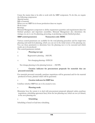 Create the master data to be able to work with the MRP component. To do this, we require
the following components:
Material master
Bills of material
When you use MRP for in-house production dates we require
Work center
Routings
Demand Management component to define requirement quantities and requirements dates for
finished products and important assemblies. Demand Management also determines the
strategy you are to use for planning, procuring, or producing a certain finished product.
MRP control parameters                 Transaction code: MD02

Various control parameters are available for the total planning procedure and for single-item
planning and multi-level planning, which you can set in the initial screen of the planning run.
You use these parameters to determine how the planning run is to be executed and which
results are to be produced.
The control parameters include:
•               Planning run type
o              Regenerative planning --NEUPL

o              Net changing planning– NTECH

     Net change planning in the planning horizon ---NETPL
•                Creation indicator for procurement proposals for materials that are
    procured externally
For materials procured externally, purchase requisitions will be generated and for the material
 produced in-house, planned orders will be generated.
•               Creation indicator for MRP lists
It defines whether MRP lists are to be created or not.
•               Planning mode
Determine how the system is to deal with procurement proposals (planned orders, purchase
requisitions, scheduling agreement lines) from the last planning run, which are not yet firmed,
in the next planning run.
•               Scheduling
Scheduling is based on lead time scheduling.




                                               175
 
