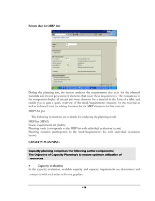 Screen shot for MRP run




During the planning run, the system analyzes the requirements that exist for the planned
materials and creates procurement elements that cover these requirements. The evaluations in
the component display all receipt and issue elements for a material in the form of a table and
enable you to gain a quick overview of the stock/requirements situation for the material as
well as to branch into the editing function for the MRP elements for this material.
MRP Out put
  The following evaluations are available for analyzing the planning result:
MRP list (MD02)
Stock/requirements list (md04)
Planning result (corresponds to the MRP list with individual evaluation layout)
Planning situation (corresponds to the stock/requirements list with individual evaluation
layout)

CAPACITY PLANNING

Capacity planning comprises the following partial components:
The Objective of Capacity Planning’s to ensure optimum utilization of
 resources

•      Capacity evaluation
In the capacity evaluation, available capacity and capacity requirements are determined and
compared with each other in lists or graphics.



                                              176
 