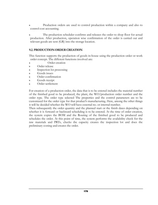 •             Production orders are used to control production within a company and also to
    control cost accounting.
•              The production scheduler confirms and releases the order to shop floor for actual
    production. After production, operation wise confirmation of the order is carried out and
    relevant goods are sent (GR) into the storage location.

9.2. PRODUCTION ORDER CREATION
This function supports the production of goods in-house using the production order or work
  order concept. The different functions involved are:
•                Order creation
•       Order release
•       Inspection lot processing
•       Goods issues
•       Order confirmation
•       Goods receipt
•       Order settlement

For creation of a production order, the data that is to be entered includes the material number
of the finished good to be produced, the plant, the WO/production order number and the
order type. The order type selected The properties and the control parameters are to be
customized for the order type for that product's manufacturing. Here, among the other things
it will be decided whether the WO will have external no. or internal number.
Then subsequently the order quantity and the planned start or the finish dates depending on
whether it is forward or backward scheduling is to be entered. At the time of order creation,
the system copies the BOM and the Routing of the finished good to be produced and
schedules the order. At this point of time, the system performs the availability check for the
raw materials and PRTs, checks the capacity creates the inspection lot and does the
preliminary costing and creates the order.




                                               179
 