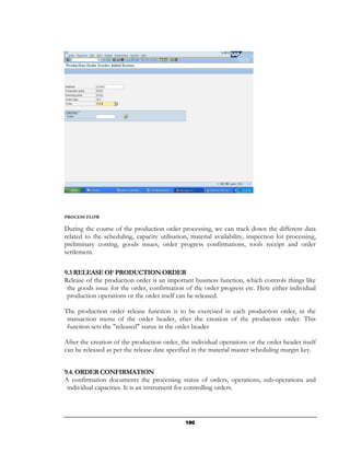 PROCESS FLOW

During the course of the production order processing, we can track down the different data
related to the scheduling, capacity utilisation, material availability, inspection lot processing,
preliminary costing, goods issues, order progress confirmations, tools receipt and order
settlement.

9.3 RELEASE OF PRODUCTION ORDER
Release of the production order is an important business function, which controls things like
 the goods issue for the order, confirmation of the order progress etc. Here either individual
 production operations or the order itself can be released.

The production order release function is to be exercised in each production order, in the
 transaction menu of the order header, after the creation of the production order. This
 function sets the "released" status in the order header

After the creation of the production order, the individual operations or the order header itself
can be released as per the release date specified in the material master scheduling margin key.


9.4. ORDER CONFIRMATION
A confirmation documents the processing status of orders, operations, sub-operations and
 individual capacities. It is an instrument for controlling orders.




                                               180
 