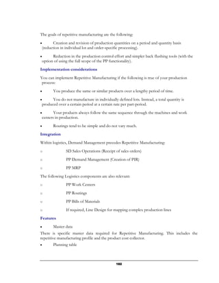 The goals of repetitive manufacturing are the following:
•      Creation and revision of production quantities on a period and quantity basis
(reduction in individual lot and order-specific processing).
•     Reduction in the production control effort and simpler back flushing tools (with the
option of using the full scope of the PP functionality).
Implementation considerations
You can implement Repetitive Manufacturing if the following is true of your production
 process:
•      You produce the same or similar products over a lengthy period of time.
•     You do not manufacture in individually defined lots. Instead, a total quantity is
produced over a certain period at a certain rate per part-period.
•      Your products always follow the same sequence through the machines and work
centers in production.
•      Routings tend to be simple and do not vary much.
Integration
Within logistics, Demand Management precedes Repetitive Manufacturing:
o              SD Sales Operations (Receipt of sales orders)
o              PP Demand Management (Creation of PIR)
o              PP MRP
The following Logistics components are also relevant:
o              PP Work Centers
o              PP Routings
o              PP Bills of Materials
o              If required, Line Design for mapping complex production lines
Features
•      Master data
There is specific master data required for Repetitive Manufacturing. This includes the
repetitive manufacturing profile and the product cost collector.
•      Planning table



                                             182
 