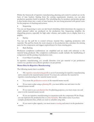 Within the framework of repetitive manufacturing, planning and control is carried out on the
basis of time buckets. Starting from the existing requirements situation, you can plan
production quantities based on periods. The scheduling data for products and product groups
is thus broken down into a series of time buckets, the user being presented with period views
for the purposes of checking and revision.
•       Sequencing
You can use Sequencing to carry out takt-based scheduling which determines the sequence in
which planned orders are produced on the production line. Sequencing simplifies the
dispatching process, especially for high order volumes, and enables you to display them in a
graphic.
•       Pull list
You can use the pull list to control in-house material flow, supplying production with
materials. The pull list checks the stock situation at the production line, calculates the missing
parts for the components and triggers replenishment for these missing parts.
•       Back flushing
Production completion confirmations are simplified and are made with reference to the
material being produced. The completion confirmation usually includes the backflushing of
components and the posting of production costs.
•       Cost Object Controlling
In repetitive manufacturing, you ususally detemine costs per material or per production
version via a product cost collector (product cost per period).
Master Data for Repetitive Manufacturing
The following master data is available:
•        The repetitive manufacturing profile is set in Customizing for repetitive manufacturing
 and is entered in the material master record. You must also authorize the material for
 repetitive manufacturing in the material master record.
•       You create the production version in the material master record.
•      If you want to plan using a planning ID , you must define one and enter it in the
 material master record.
•        If you want to use a production line for planning purposes, you must create one and
 enter it in the material master record.
•      If you use repetitive manufacturing in conjunction with the component PP line Design,
 you can represent the production line as a line hierarchy. This makes sense if you have
 complex production lines, which you want to schedule using takts.
•       If you want to plan capacity, you must create a routing and enter it in the production
 version.



                                               183
 