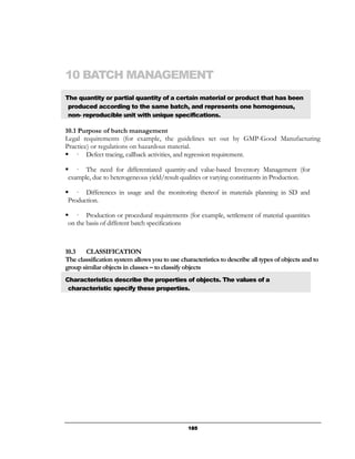 10 BATCH MANAGEMENT
The quantity or partial quantity of a certain material or product that has been
 produced according to the same batch, and represents one homogenous,
 non- reproducible unit with unique specifications.

10.1 Purpose of batch management
Legal requirements (for example, the guidelines set out by GMP-Good Manufacturing
Practice) or regulations on hazardous material.
    — Defect tracing, callback activities, and regression requirement.

    — The need for differentiated quantity-and value-based Inventory Management (for
 example, due to heterogeneous yield/result qualities or varying constituents in Production.

    — Differences in usage and the monitoring thereof in materials planning in SD and
 Production.

    — Production or procedural requirements (for example, settlement of material quantities
 on the basis of different batch specifications



10.3   CLASSIFICATION
The classification system allows you to use characteristics to describe all types of objects and to
group similar objects in classes – to classify objects
Characteristics describe the properties of objects. The values of a
 characteristic specify these properties.




                                                185
 