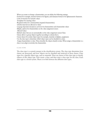 When you create or change a characteristic, you can define the following settings:
Format For example, numeric format is for figures, and character format is for alphanumeric characters.
Units of measure for numeric values
Templates for entering values
Required entries for a characteristic (required characteristics)
whether intervals are allowed as values
Language-dependent descriptions and texts for characteristics and characteristic values
Display options for characteristics on the value assignment screen
Allowed values
Default values that are set automatically on the value assignment screen Class:
Classes allow to group objects together according to criteria that is.
Create classes for certain object types for example, material, workplace, equipment.
Use the class type to determine which object types can be classified in a class.
Assign characteristics to class. These describe the objects classify in class. When assign a characteristic to a
class, it can adapt (overwrite) the characteristic.

CLASS TYPE


The class type is a central concept in the classification system. The class type determines how
classes are processed, and how objects can be classified and retrieved in these classes. Class
types for a specific object type, such as materials. Then use classes of this class type to classify
objects of this object type. First create a class, and then enter a class type for the class. Each
class type is a closed system. There is no link between the different class types.




                                                     186
 