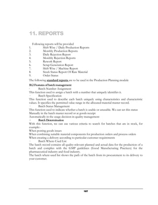 11. REPORTS
     Following reports will be provided
1.           Shift Wise / Daily Production Reports
2.           Monthly Production Reports
3.           Daily Rejection Report
4.           Monthly Rejection Reports
5.           Rework Report
6.           Scrap Generation Report
7.           Shift Wise / Machine Report
8.           Stock Status Report Of Raw Material
9.           Order Status
The following standard reports are to be used in the Production Planning module
10.2 Features of batch management
·       Batch Number Assignment
This function used to assign a batch with a number that uniquely identifies it.
—       Batch Specification
This function used to describe each batch uniquely using characteristics and characteristic
values. It specifies the permitted value range in the allocated material master record.
—       Batch Status Management
This function used to indicate whether a batch is usable or unusable. We can set this status
Manually in the batch master record or at goods receipt
Automatically in the usage decision in quality management
—       Batch Determination
With this function, we can use various criteria to search for batches that are in stock, for
example:-
When posting goods issues
When combining suitable material components for production orders and process orders
When creating a delivery according to particular customer requirements
—       Batch Where-Used List
The batch record contains all quality-relevant planned and actual data for the production of a
batch and complies with the GMP guidelines (Good Manufacturing Practices) for the
pharmaceutical industry and food industry.
The batch where-used list shows the path of the batch from its procurement to its delivery to
your customer.




                                             187
 