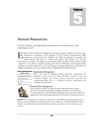 Volume



                                                                                     5
Human Resources
The Nerve System of Any Organization, Human Resources are well taken care of with
 HR Module in SAP



E
         fficient Human Resources Management constantly requires complete, up-to-the-minute
         information on employees at the enterprise. The R/3 System’s Human Resources (HR)
         component contains all relevant employee data. With its multitude of reporting and
         analysis options, HR helps you process data quickly. This provides you with the
 information you require, and supports your decision-making processes. Human Resources (HR)
 component is an efficient analytical reporting tool used for information and decision-making
 purposes, it provides solutions for your most frequent reporting requirements, Hierarchies are
 displayed as graphics and is user-friendly method of displaying hierarchical structures.

                            Orgonizational Management
    I C O N    K E Y
                            This is the basis for additional Human Resources components and
Organizational Management    functions as well as for SAP Business Workflow. In order to carry out
Time Management              numerous business and human resources processes, you need an
Pay Roll
                             organizational plan, that is, a functional structure representing your
                             enterprise based on tasks. .
Planning
                       Personnel Time Management:
                        This component offers you support in performing all human resources
                        processes involving the planning, recording, and valuation of internal and
                        external employees’ work performed and absence times. It provides other SAP
                        applications with planning data and delivers information to business processes.

Payroll: The component uses data from other areas of SAP HR for calculating all statutory
and non-statutory additions and deductions for your employees. SAP HR Payroll India offers a
number of standard reports used in payroll, superannuation, leave, advance payments and
taxation.




                                                    196
 