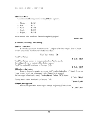 C H A R M I N A R   S T E E L   C A S T I N G S




2.4 Business Areas
    Charminar Steel Casting Limited having 4 Market segments.

    •   North -           BANO
    •   East -            BAET
    •   West -            BAWT
    •   South -           BASO
    •   Export -          BAEX

These business areas are created for internal reporting purpose
                                                                                 T Code:OX03

3. Financial Accounting Global Settings

3.1 Fiscal Year Variant
        Books of Accounts are maintained by the Company with Financial year April to March.
Fiscal Year variant is maintained for the Financial Year.

                                         Fiscal Year Variant - CS
Fiscal Year Variant
                                                                                T Code: OB29
Fiscal Year Variant consists 12 periods starting from April to March.
4 special periods can be maintained for closing purpose.
Fiscal Year variant CS is assigned to Company Code.
                                                                                    T Code: OB37
3.2 Posting period variant
        In every financial yearbooks are opened on 1st April and closed on 31st March. Books are
closed in every month and balances are carried forward to next month.
So, Posting period variant is created. Posting Period Variant CSCL is used.
                                                                                  T Code: OBBO
Posting period variant is assigned to Company Code.
                                                                                   T Code: OBBP
3.3 Open posting periods
        Periods are opened for the fiscal year through the posting period variant.
                                                                                    T Code: OB52




                                                   18
 